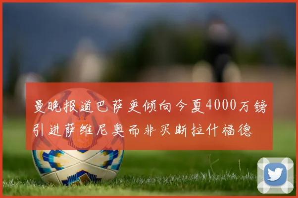 曼晚报道巴萨更倾向今夏4000万镑引进萨维尼奥而非买断拉什福德