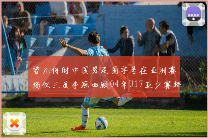 曾几何时中国男足国字号在亚洲赛场仅三度夺冠回顾04年U17亚少赛辉煌时刻