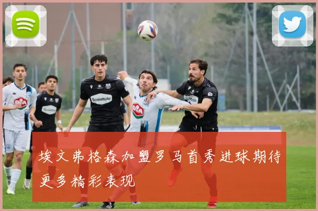 埃文弗格森加盟罗马首秀进球期待更多精彩表现