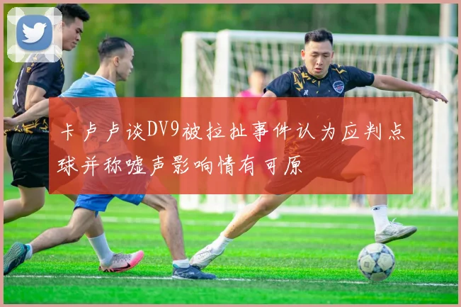 卡卢卢谈DV9被拉扯事件认为应判点球并称嘘声影响情有可原