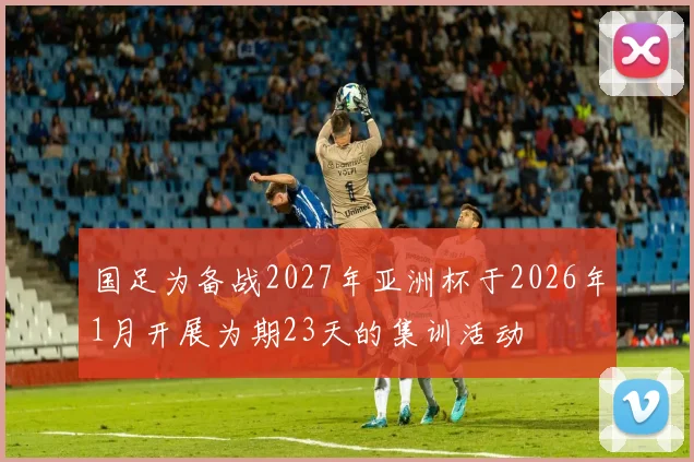 国足为备战2027年亚洲杯于2026年1月开展为期23天的集训活动