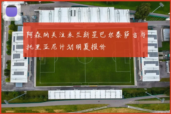 阿森纳关注米兰新星巴尔泰萨吉与托里亚尼计划明夏报价