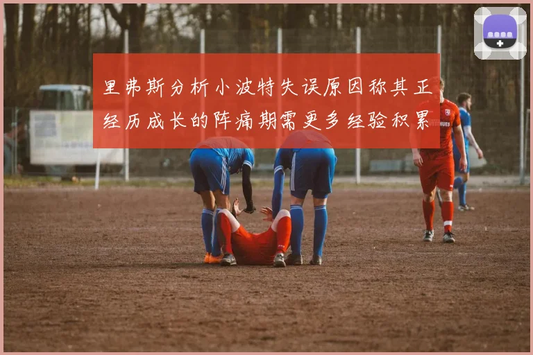里弗斯分析小波特失误原因称其正经历成长的阵痛期需更多经验积累
