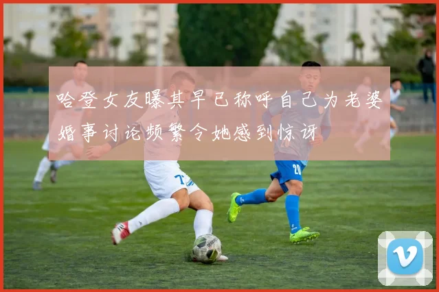哈登女友曝其早已称呼自己为老婆婚事讨论频繁令她感到惊讶