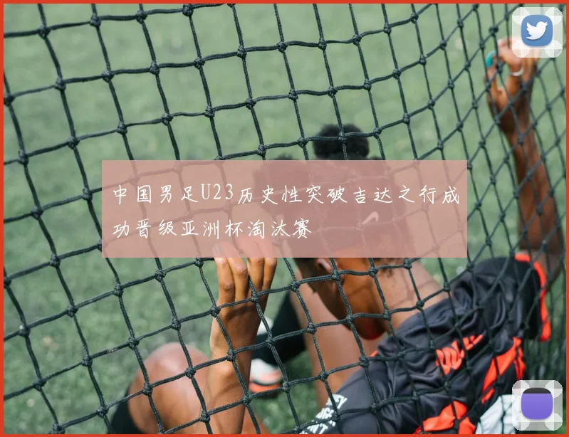中国男足U23历史性突破吉达之行成功晋级亚洲杯淘汰赛