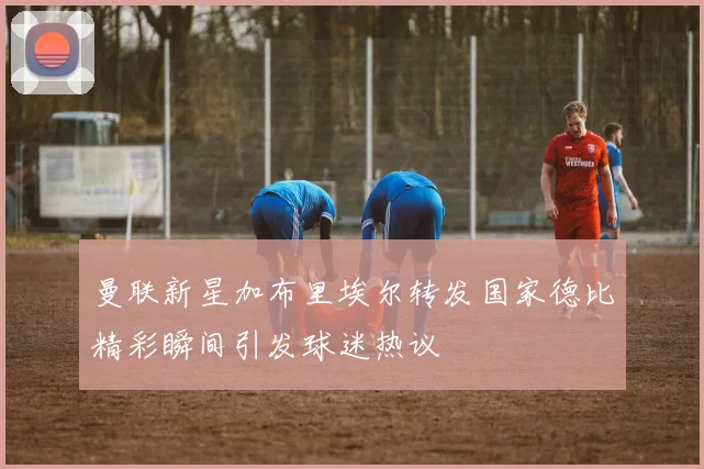 曼联新星加布里埃尔转发国家德比精彩瞬间引发球迷热议
