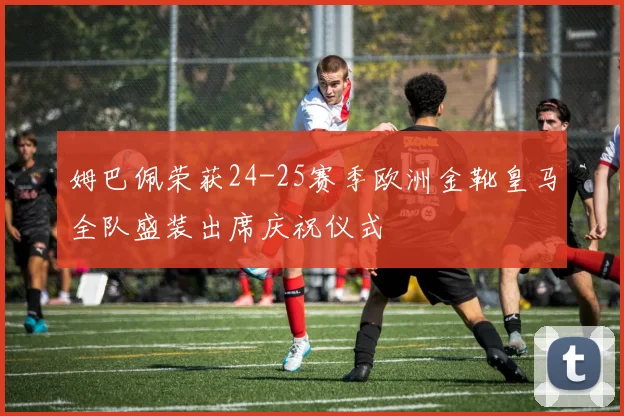 姆巴佩荣获24-25赛季欧洲金靴皇马全队盛装出席庆祝仪式