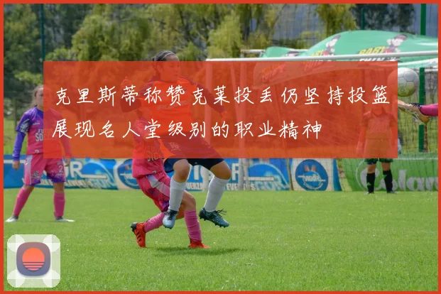 克里斯蒂称赞克莱投丢仍坚持投篮展现名人堂级别的职业精神