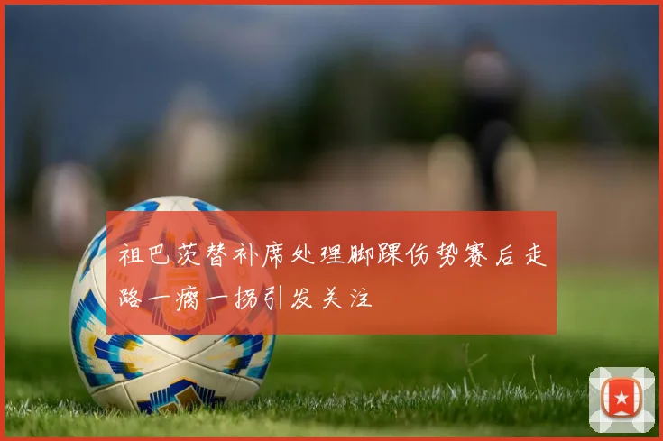 祖巴茨替补席处理脚踝伤势赛后走路一瘸一拐引发关注