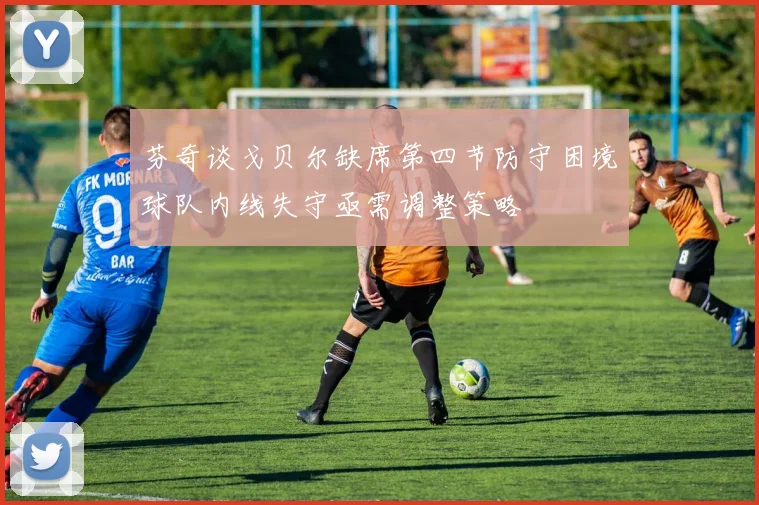 芬奇谈戈贝尔缺席第四节防守困境球队内线失守亟需调整策略