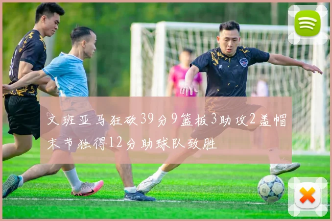 文班亚马狂砍39分9篮板3助攻2盖帽末节独得12分助球队致胜