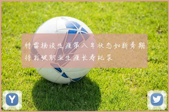 特雷杨谈生涯第八年状态如新秀期待打破职业生涯长寿纪录