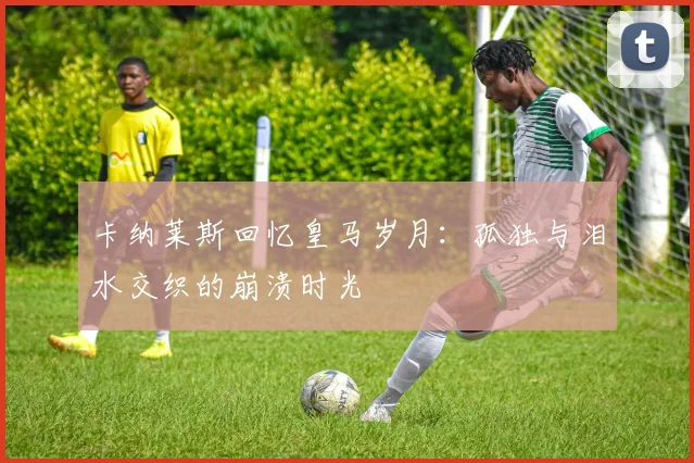 卡纳莱斯回忆皇马岁月：孤独与泪水交织的崩溃时光