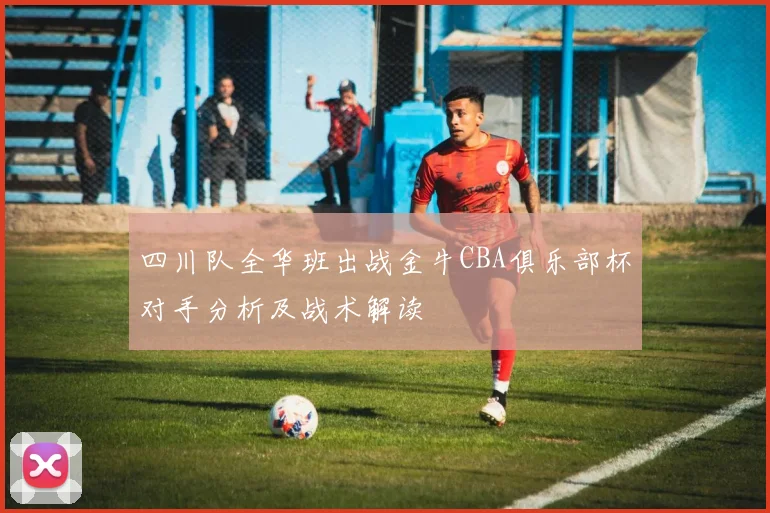 四川队全华班出战金牛CBA俱乐部杯对手分析及战术解读