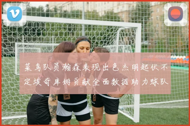 菜鸟队员瀚森表现出色杰明起伏不定埃奇库姆贡献全面数据助力球队