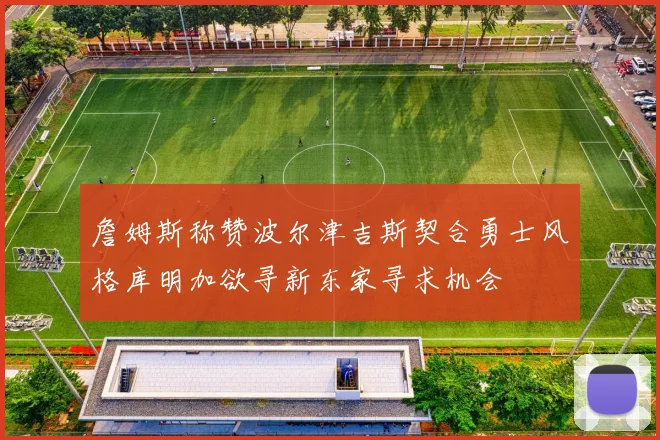詹姆斯称赞波尔津吉斯契合勇士风格库明加欲寻新东家寻求机会