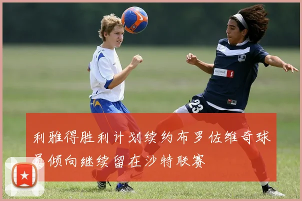 利雅得胜利计划续约布罗佐维奇球员倾向继续留在沙特联赛