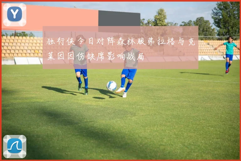独行侠今日对阵森林狼弗拉格与克莱因因伤缺席影响战局