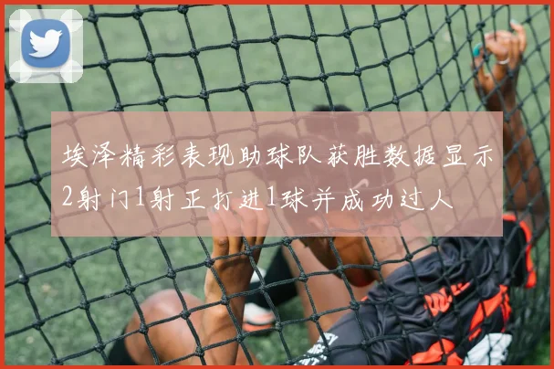 埃泽精彩表现助球队获胜数据显示2射门1射正打进1球并成功过人