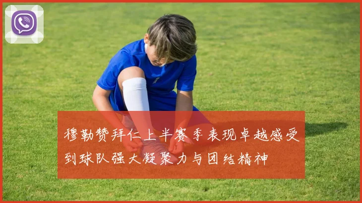 穆勒赞拜仁上半赛季表现卓越感受到球队强大凝聚力与团结精神