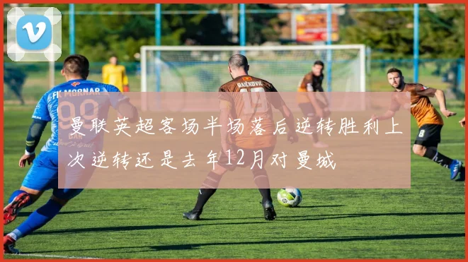 曼联英超客场半场落后逆转胜利上次逆转还是去年12月对曼城