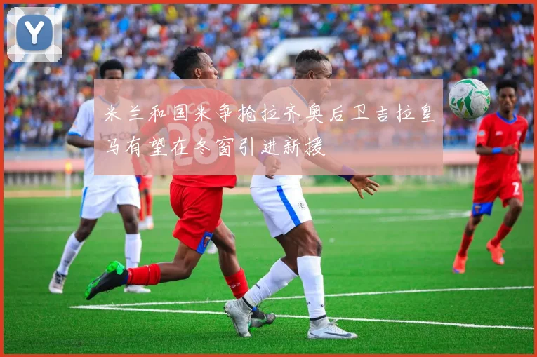 米兰和国米争抢拉齐奥后卫吉拉皇马有望在冬窗引进新援