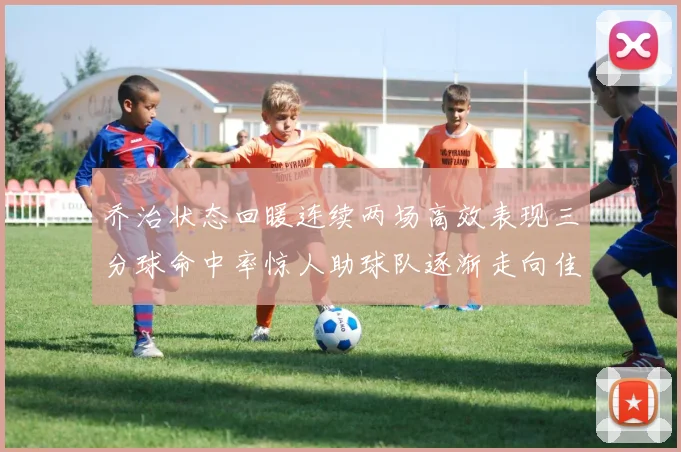 乔治状态回暖连续两场高效表现三分球命中率惊人助球队逐渐走向佳境