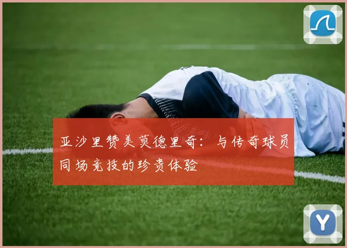 亚沙里赞美莫德里奇：与传奇球员同场竞技的珍贵体验