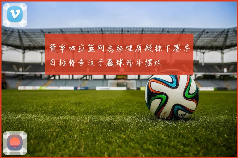 萧华回应篮网总经理质疑称下赛季目标将专注于赢球而非摆烂