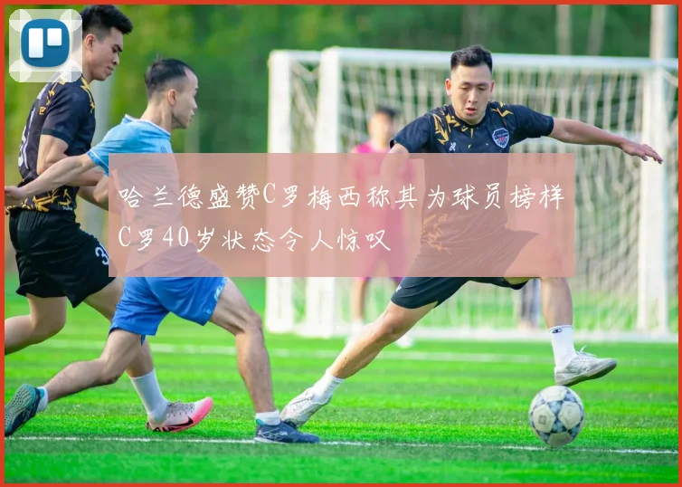 哈兰德盛赞C罗梅西称其为球员榜样C罗40岁状态令人惊叹