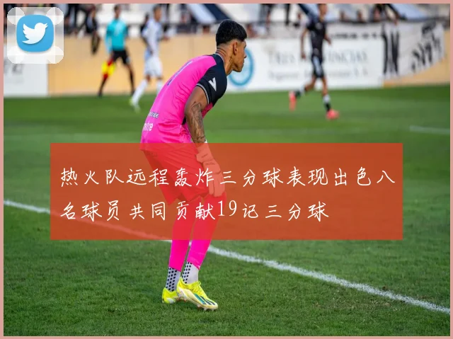 热火队远程轰炸三分球表现出色八名球员共同贡献19记三分球