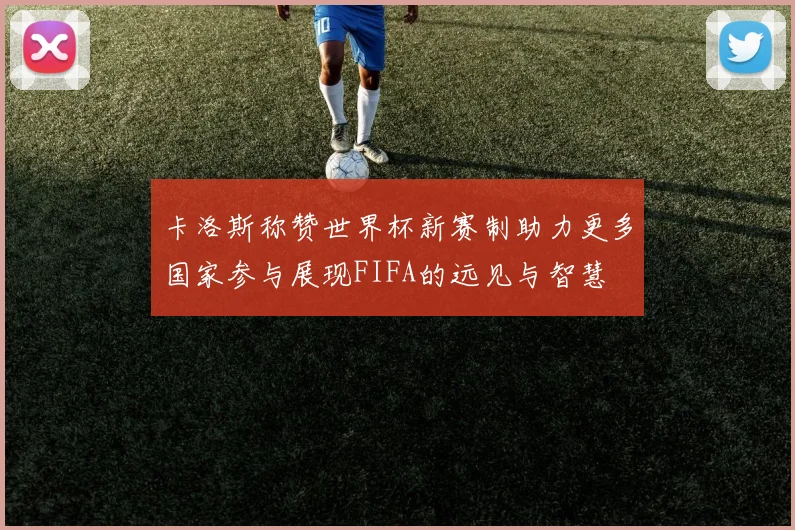 卡洛斯称赞世界杯新赛制助力更多国家参与展现FIFA的远见与智慧