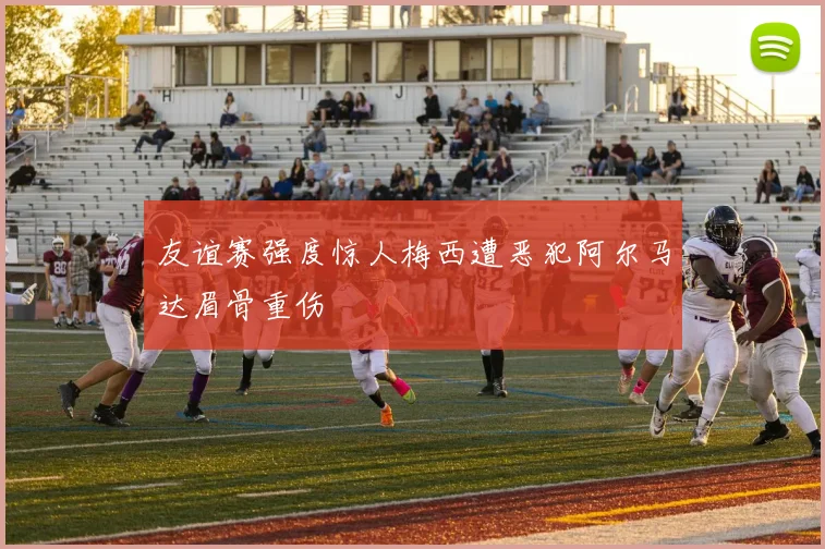 友谊赛强度惊人梅西遭恶犯阿尔马达眉骨重伤