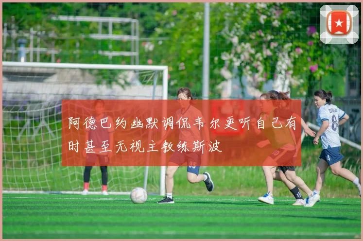 阿德巴约幽默调侃韦尔更听自己有时甚至无视主教练斯波