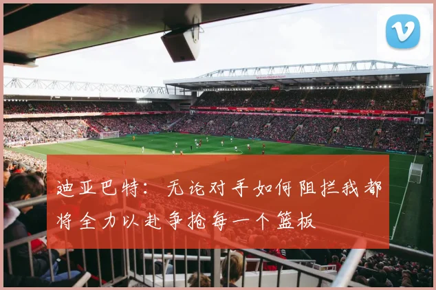 迪亚巴特：无论对手如何阻拦我都将全力以赴争抢每一个篮板