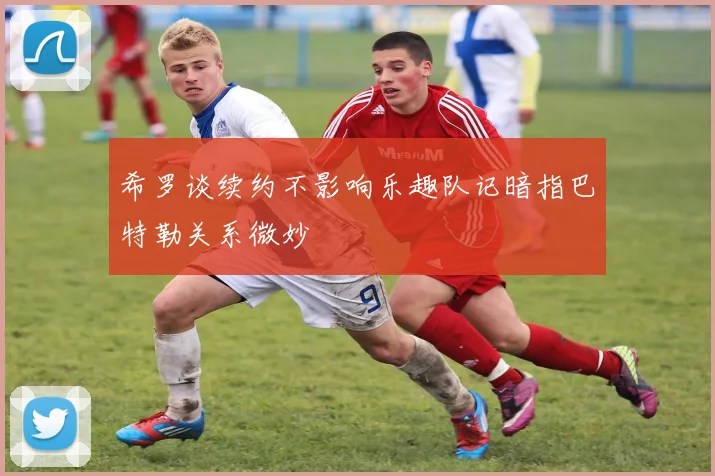希罗谈续约不影响乐趣队记暗指巴特勒关系微妙