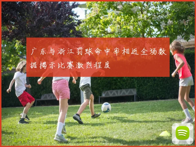 广东与浙江罚球命中率相近全场数据揭示比赛激烈程度