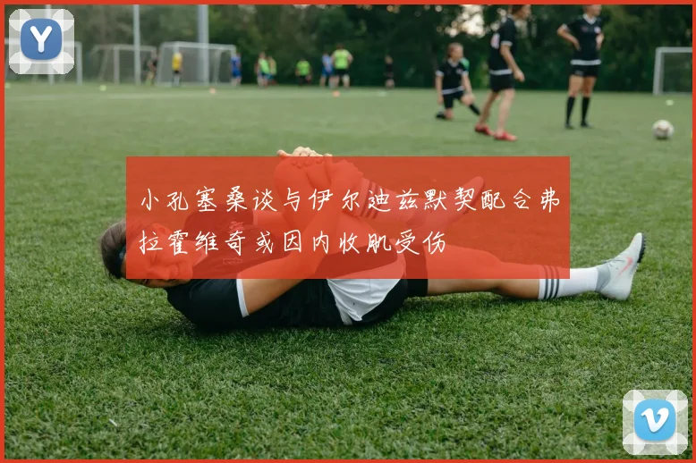小孔塞桑谈与伊尔迪兹默契配合弗拉霍维奇或因内收肌受伤