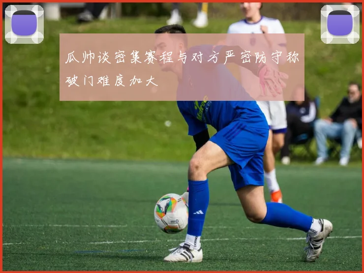 瓜帅谈密集赛程与对方严密防守称破门难度加大